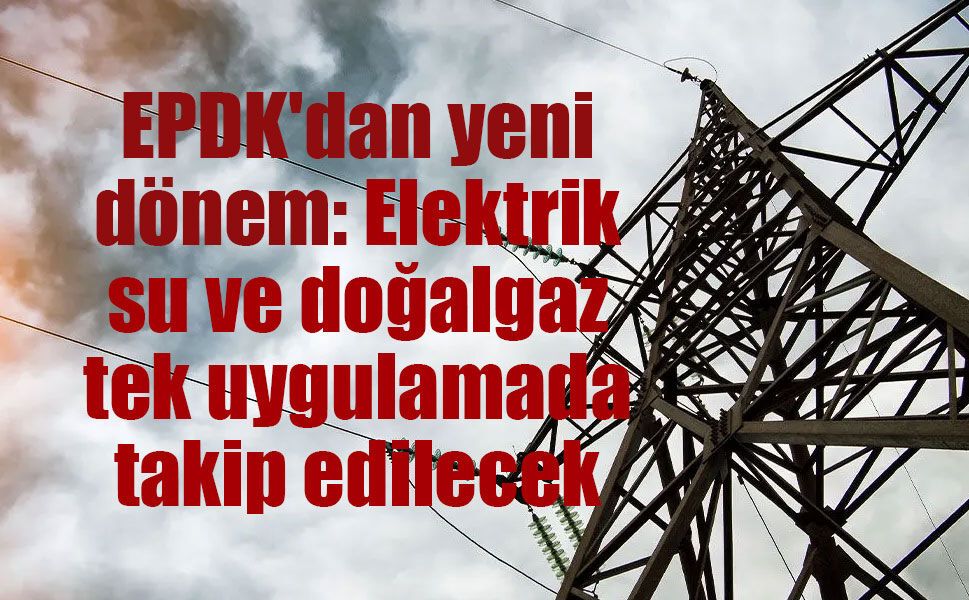 EPDK'dan yeni dönem: Elektrik, su ve doğalgaz tek uygulamada takip edilecek