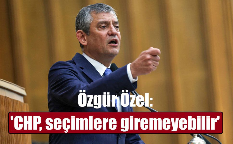 CHP Grup Başkanı Özel: 'CHP, seçimlere giremeyebilir'