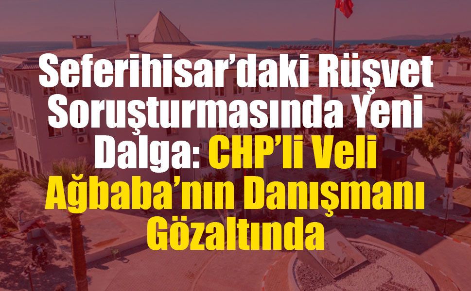 Seferihisar’daki Rüşvet Soruşturmasında Yeni Dalga: CHP’li Veli Ağbaba’nın Danışmanı Gözaltında