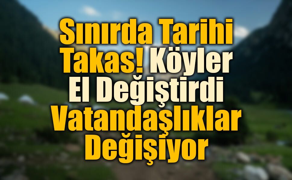 Sınırda Tarihi Takas! Köyler El Değiştirdi, Vatandaşlıklar Değişiyor