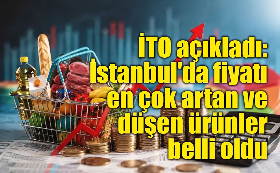 İTO açıkladı: İstanbul'da fiyatı en çok artan ve düşen ürünler belli oldu