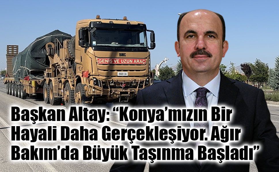 Başkan Altay: “Konya’mızın Bir Hayali Daha Gerçekleşiyor. Ağır Bakım’da Büyük Taşınma Başladı”