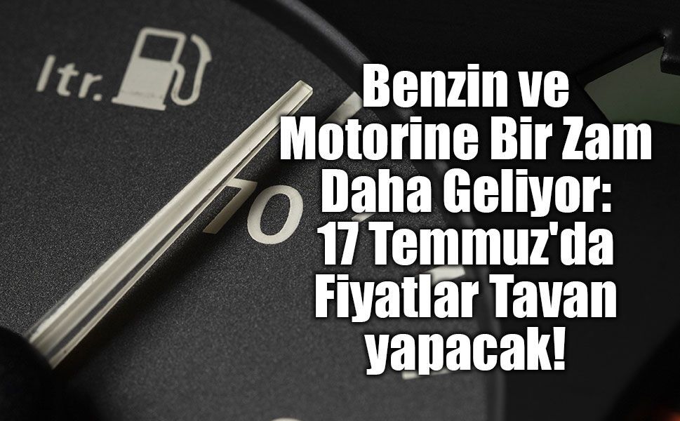 Benzin ve Motorine Bir Zam Daha Geliyor: 17 Temmuz'da Fiyatlar Tavan yapacak!
