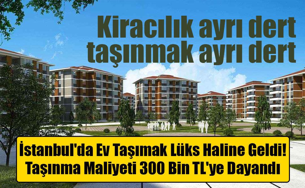 İstanbul'da Ev Taşımak Lüks Haline Geldi: Taşınma Maliyeti 300 Bin TL'ye Dayandı