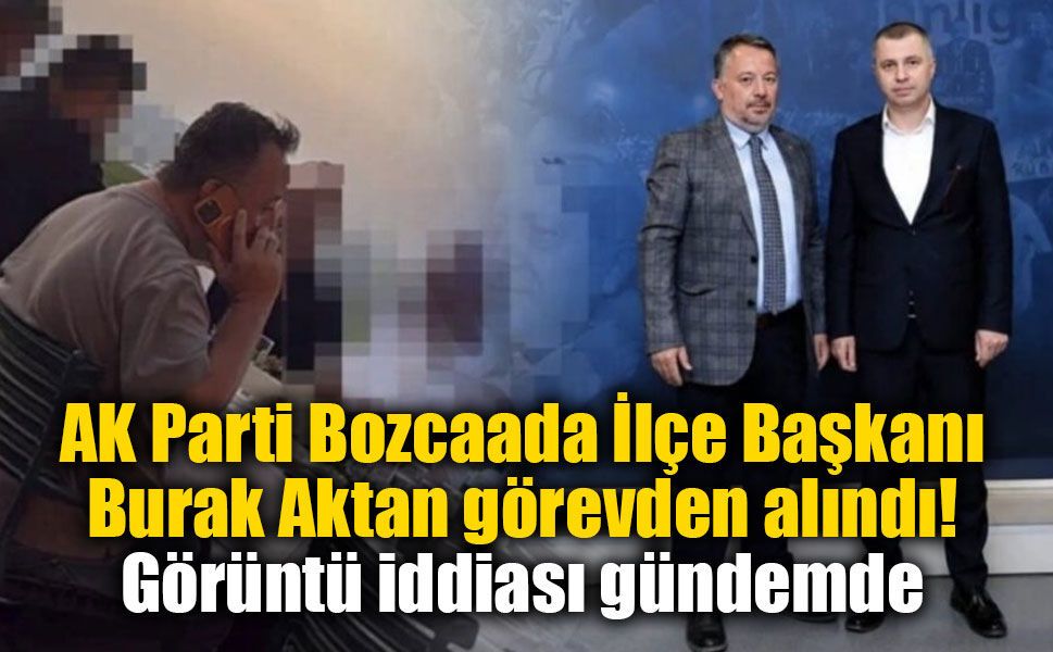 AK Parti Bozcaada İlçe Başkanı Burak Aktan görevden alındı: Görüntü iddiası gündemde