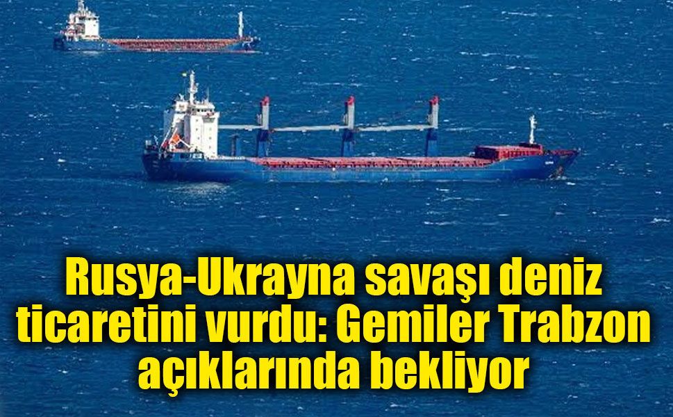 Rusya-Ukrayna savaşı deniz ticaretini vurdu: Gemiler Trabzon açıklarında bekliyor
