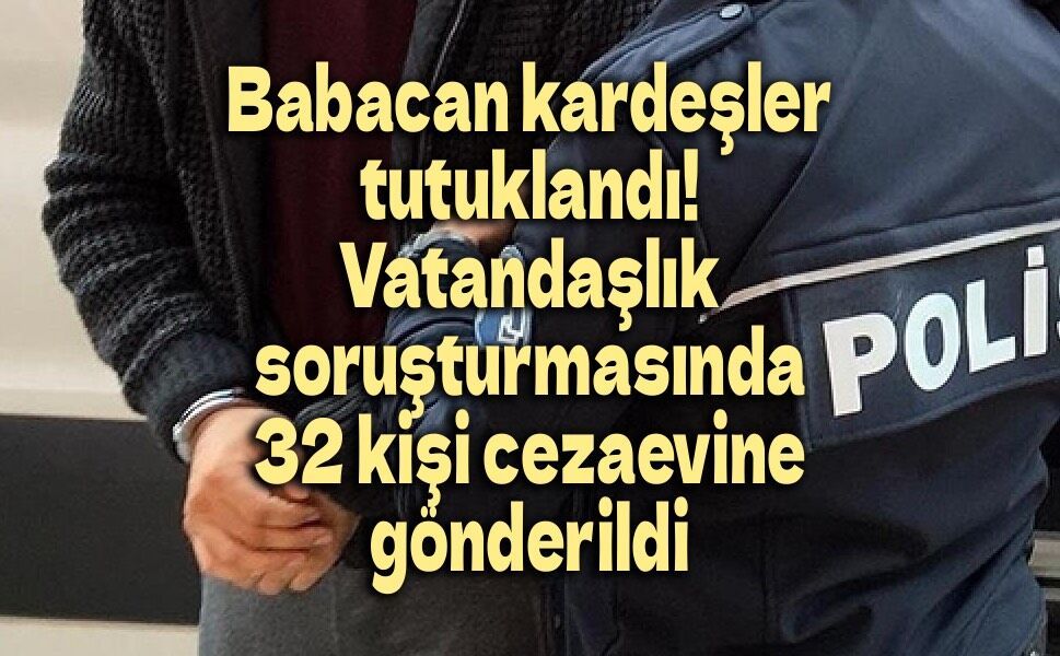 Babacan kardeşler tutuklandı! İşte vatandaşlık soruşturmasında cezaevine gönderilen 32 isim