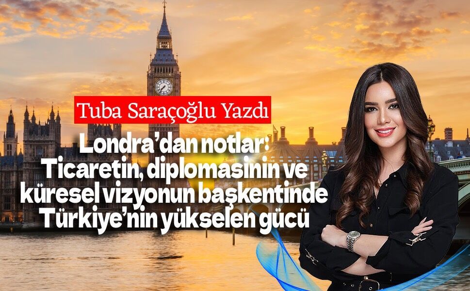 Londra’dan notlar: Ticaretin, diplomasinin ve küresel vizyonun başkentinde Türkiye’nin yükselen gücü