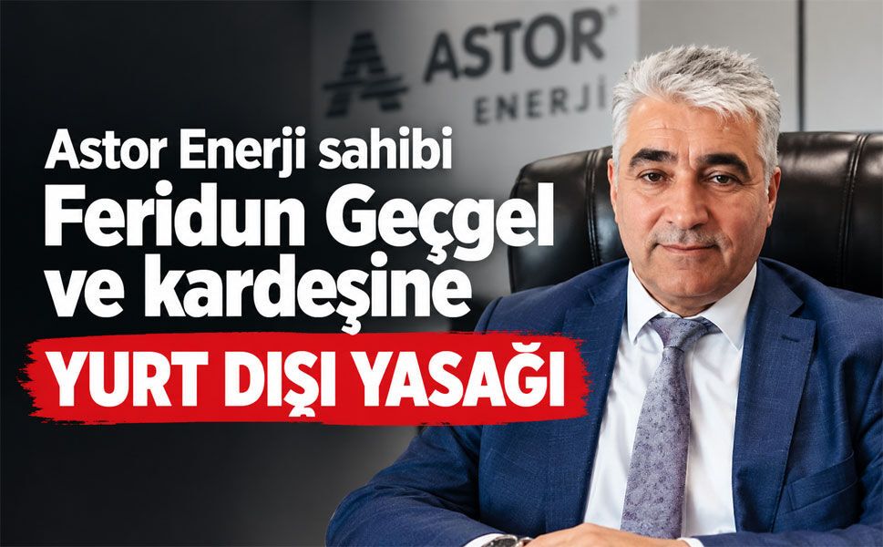 Astor Enerji sahibi Feridun Geçgel ve ailesine yurt dışı yasağı