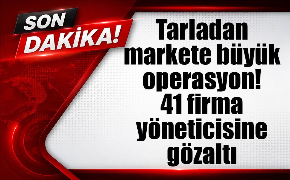 Tarladan markete büyük operasyon! 41 firma yöneticisine gözaltı