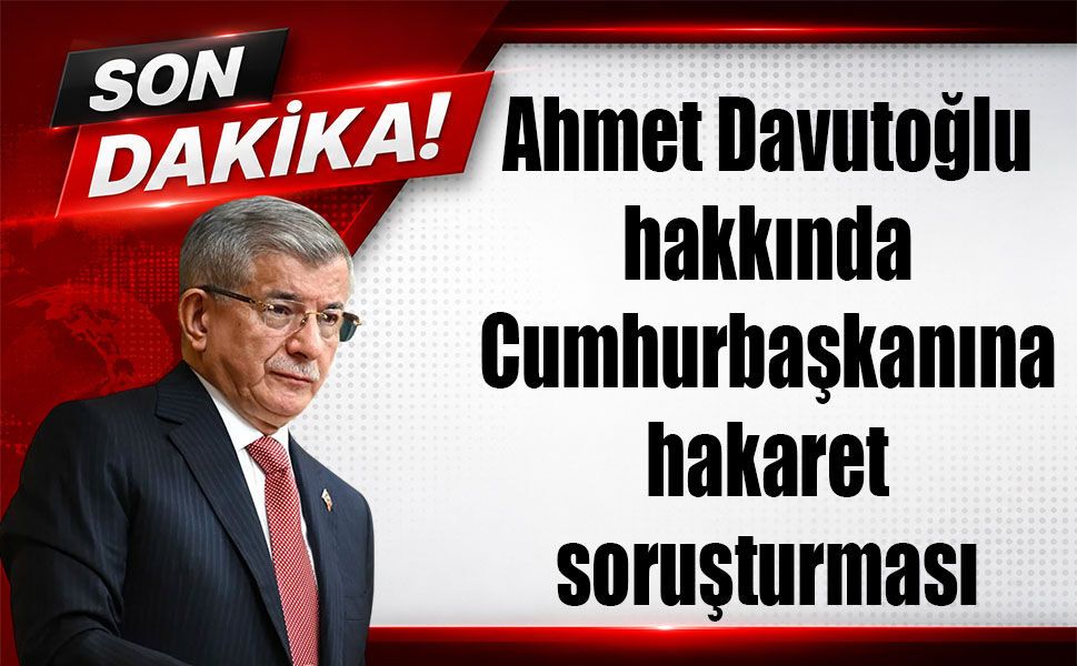 Ahmet Davutoğlu hakkında Cumhurbaşkanına hakaret soruşturması