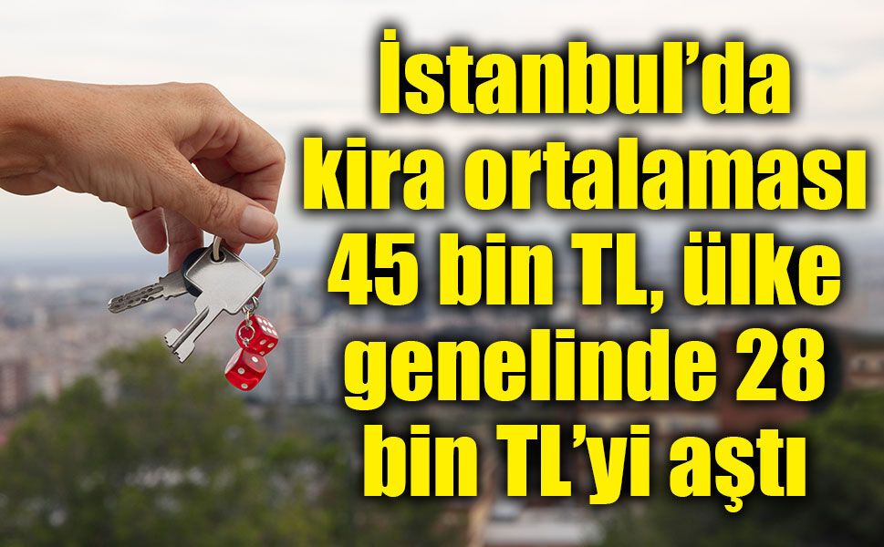 İstanbul’da kira ortalaması 45 bin TL, ülke genelinde 28 bin TL’yi aştı