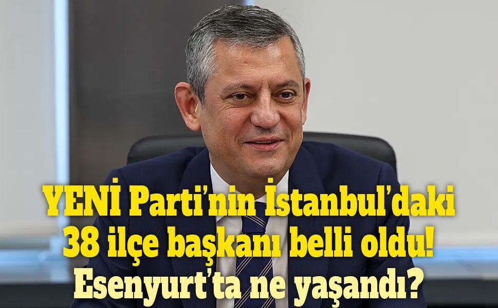 YENİ Parti’nin İstanbul kadrosu netleşti! Esenyurt hariç 38 ilçede yeni başkanlar belli oldu