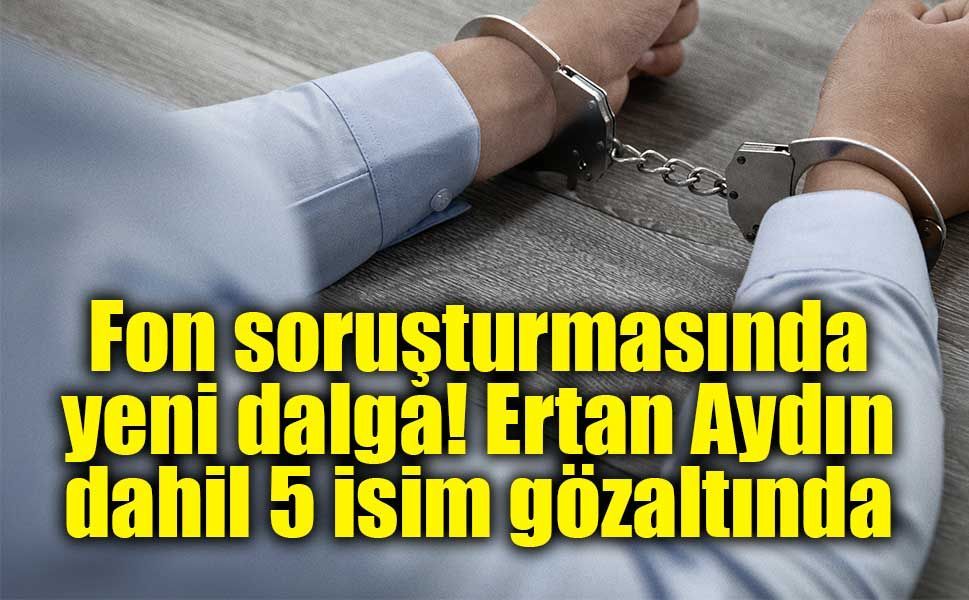 Fon soruşturmasında yeni dalga! Ertan Aydın dahil 5 isim gözaltında