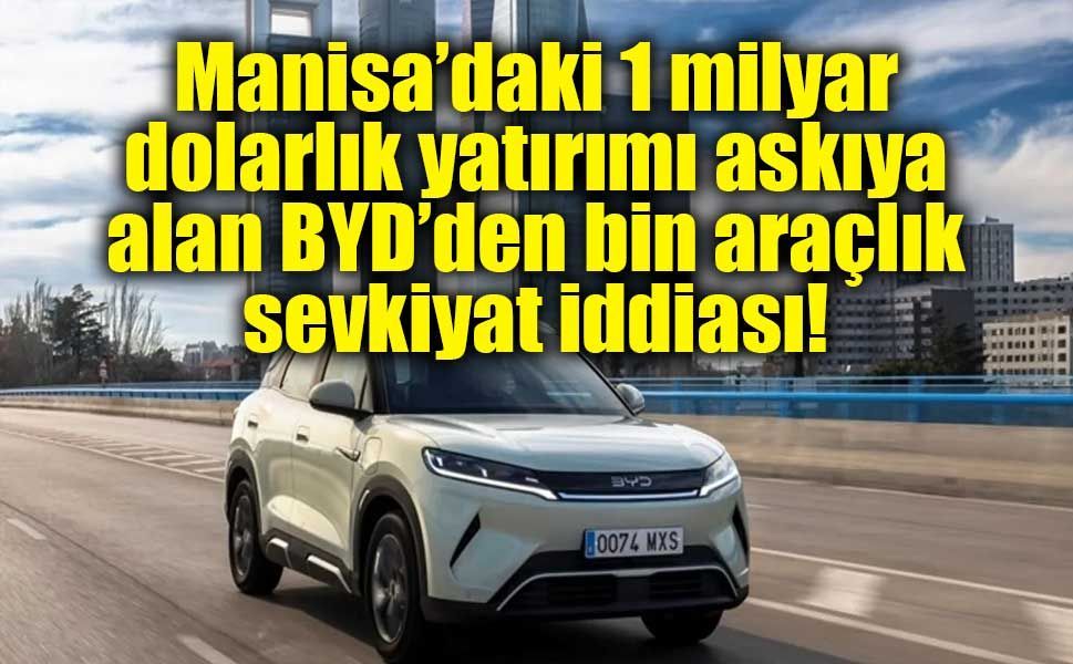 Manisa’daki 1 milyar dolarlık yatırımı askıya alan BYD’den bin araçlık sevkiyat iddiası!