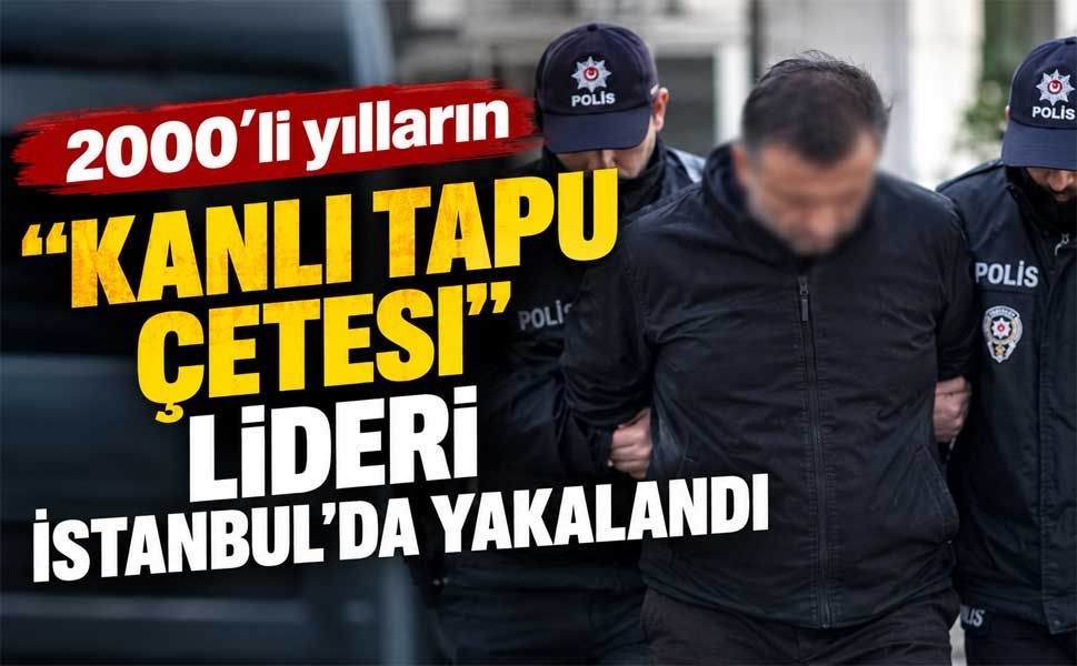 2000'li yılların "Kanlı Tapu Çetesi" lideri İstanbul'da yakalandı