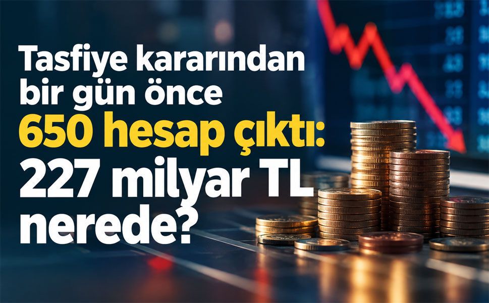 Tasfiye kararından bir gün önce 650 hesap çıktı: 227 milyar TL nerede?