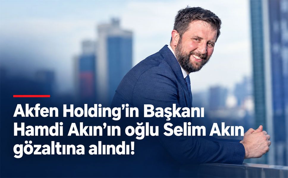 Akfen Holding Yönetim Kurulu Başkanı Hamdi Akın’ın oğlu Selim Akın gözaltına alındı!