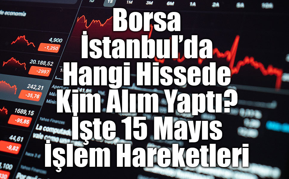 Borsa İstanbul’da Hangi Hissede Kim Alım Yaptı? İşte 15 Mayıs İşlem Hareketleri