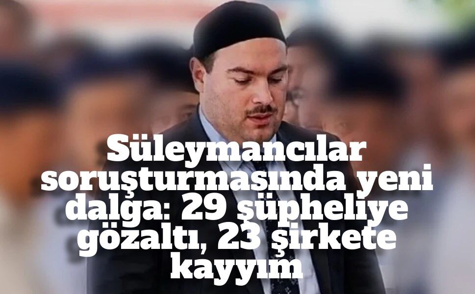 Süleymancılar soruşturmasında yeni dalga: 29 şüpheliye gözaltı, 23 şirkete kayyım