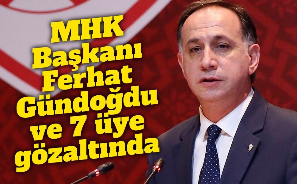 MHK Başkanı Ferhat Gündoğdu ve 7 üye gözaltında: Soruşturmanın geçmişi dikkat çekiyor