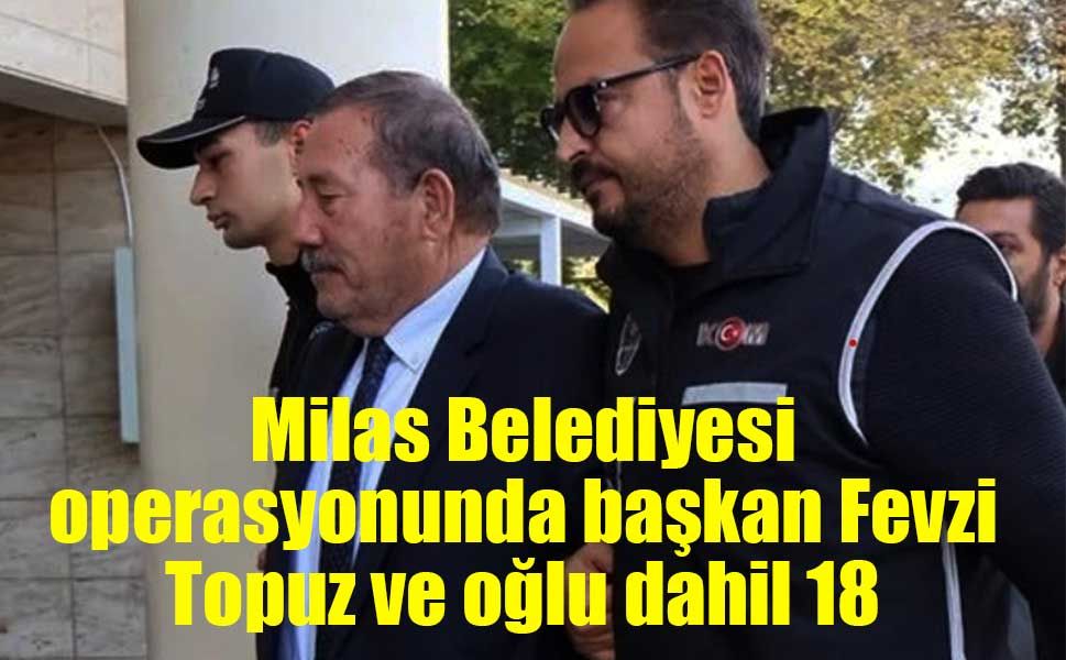 Milas Belediyesi operasyonunda başkan Fevzi Topuz ve oğlu dahil 18 tutuklama